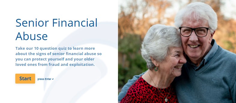 Senior Financial Abuse: Take our 10 question quiz to learn more about the signs of senior financial abuse so you can protect yourself and your older loved ones from fraud and exploitation. Start.